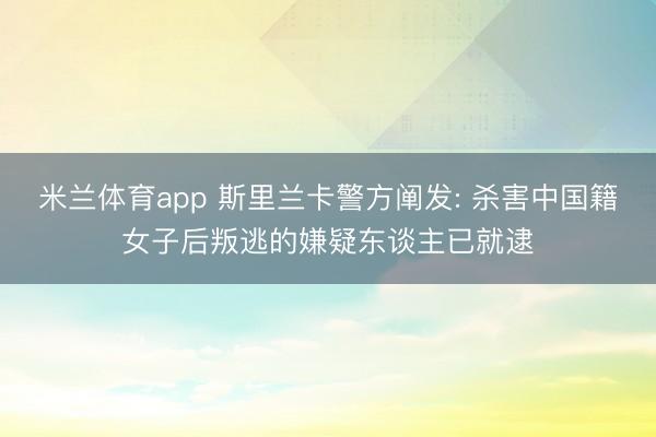 米兰体育app 斯里兰卡警方阐发: 杀害中国籍女子后叛逃的嫌疑东谈主已就逮