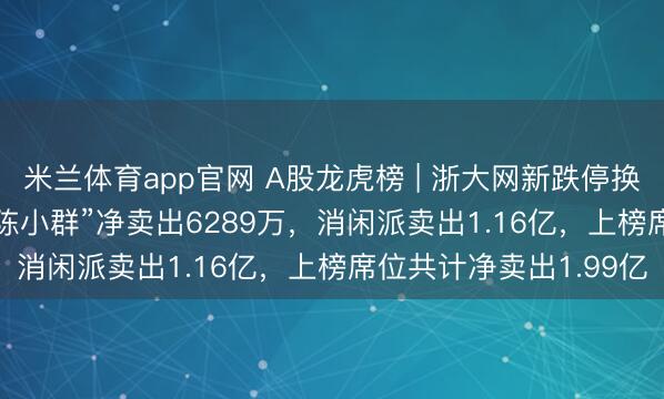 米兰体育app官网 A股龙虎榜 | 浙大网新跌停换手率31.88%,游资“陈小群”净卖出6289万,消闲派卖出1.16亿,上榜席位共计净卖出1.99亿
