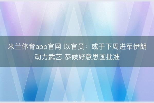 米兰体育app官网 以官员：或于下周进军伊朗动力武艺 恭候好意思国批准