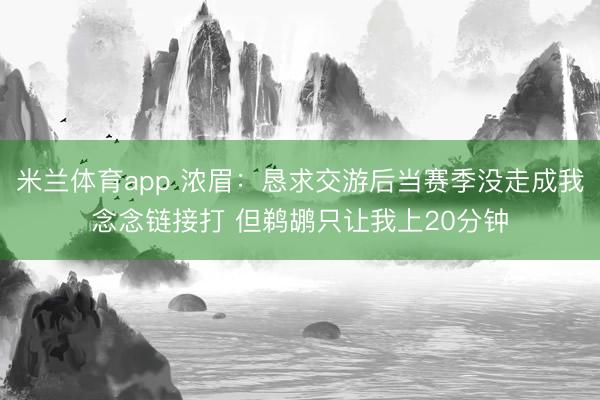 米兰体育app 浓眉:恳求交游后当赛季没走成我念念链接打 但鹈鹕只让我上20分钟