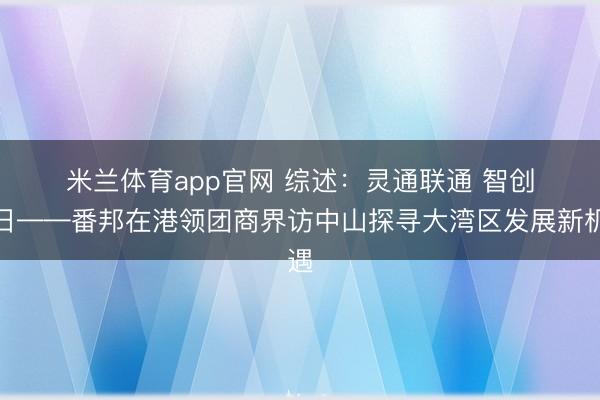 米兰体育app官网 综述:灵通联通 智创改日——番邦在港领团商界访中山探寻大湾区发展新机遇