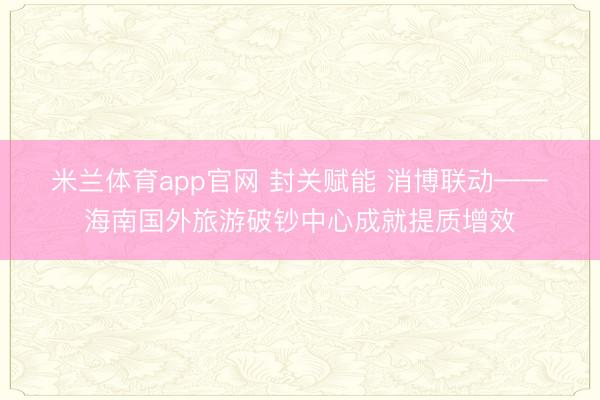 米兰体育app官网 封关赋能 消博联动——海南国外旅游破钞中心成就提质增效