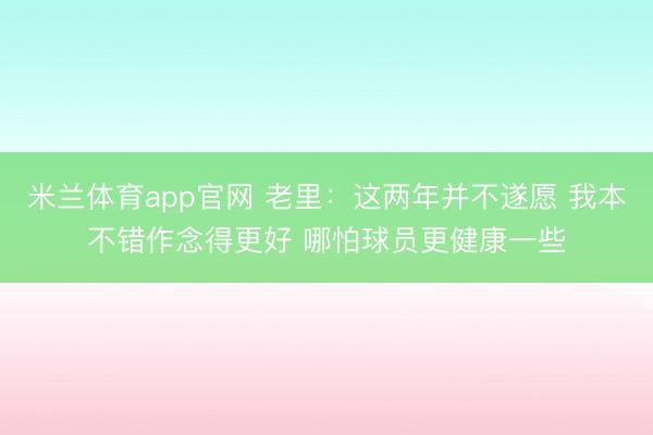 米兰体育app官网 老里:这两年并不遂愿 我本不错作念得更好 哪怕球员更健康一些