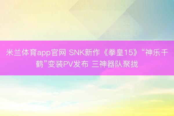 米兰体育app官网 SNK新作《拳皇15》“神乐千鹤”变装PV发布 三神器队聚拢