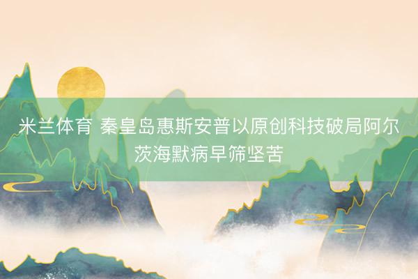 米兰体育 秦皇岛惠斯安普以原创科技破局阿尔茨海默病早筛坚苦
