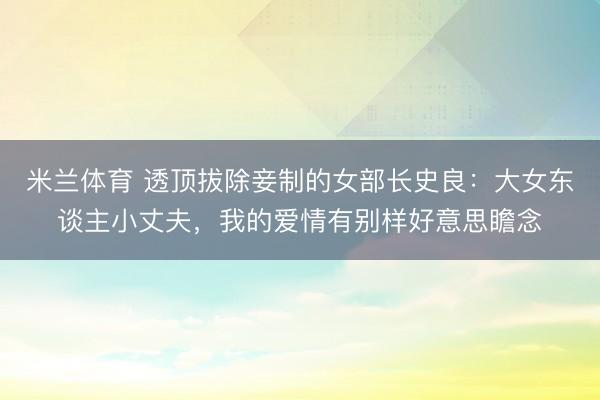 米兰体育 透顶拔除妾制的女部长史良：大女东谈主小丈夫，我的爱情有别样好意思瞻念