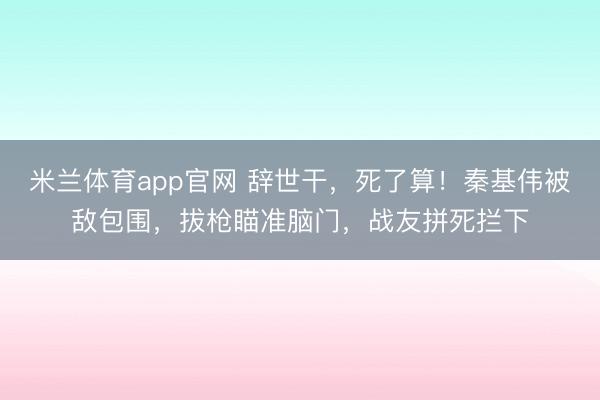 米兰体育app官网 辞世干，死了算！秦基伟被敌包围，拔枪瞄准脑门，战友拼死拦下
