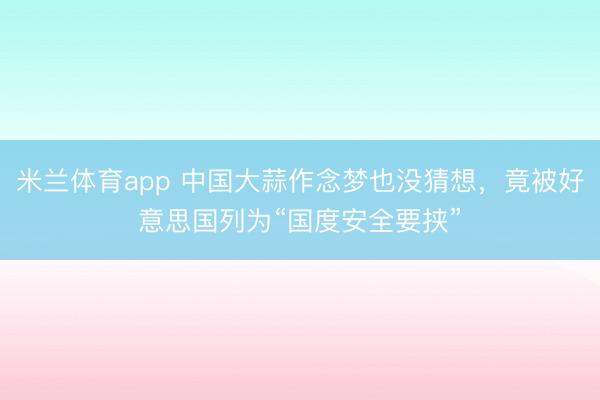 米兰体育app 中国大蒜作念梦也没猜想，竟被好意思国列为“国度安全要挟”