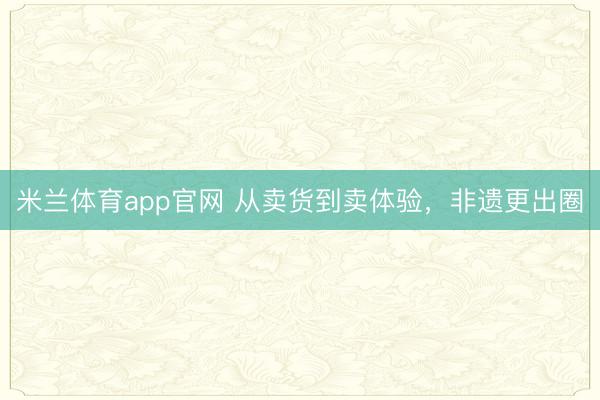 米兰体育app官网 从卖货到卖体验，非遗更出圈