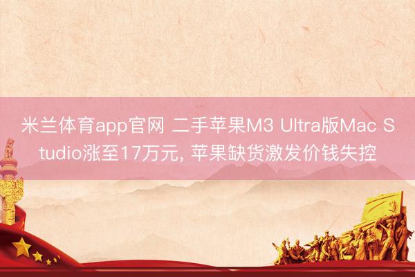 米兰体育app官网 二手苹果M3 Ultra版Mac Studio涨至17万元， 苹果缺货激发价钱失控