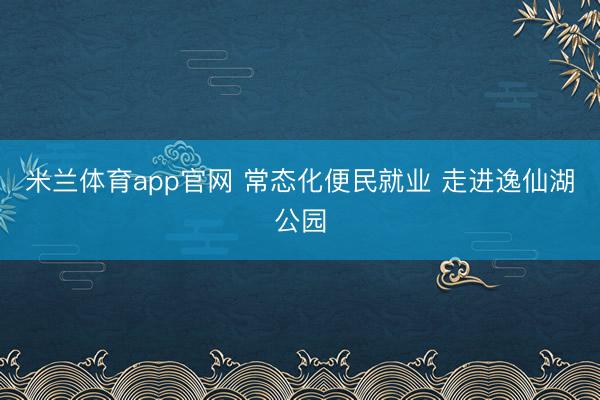 米兰体育app官网 常态化便民就业 走进逸仙湖公园