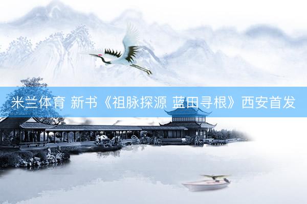 米兰体育 新书《祖脉探源 蓝田寻根》西安首发