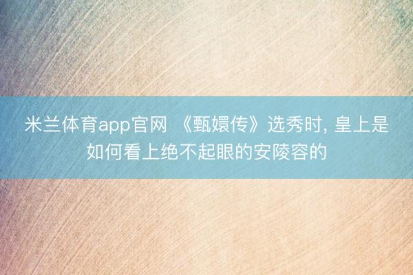 米兰体育app官网 《甄嬛传》选秀时， 皇上是如何看上绝不起眼的安陵容的
