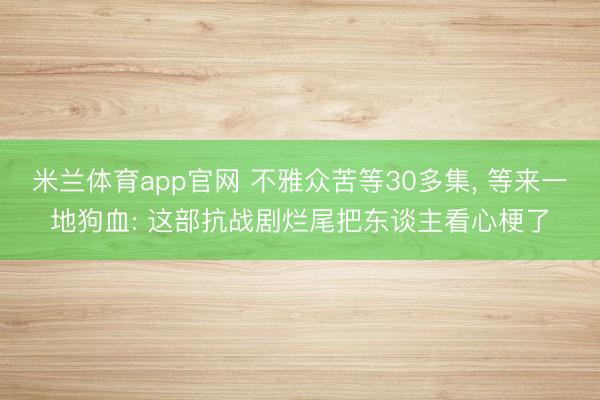 米兰体育app官网 不雅众苦等30多集， 等来一地狗血: 这部抗战剧烂尾把东谈主看心梗了