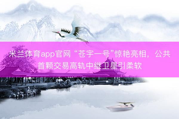 米兰体育app官网 “苍宇一号”惊艳亮相，公共首颗交易高轨中继卫星引柔软