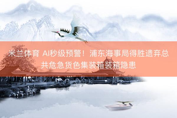 米兰体育 AI秒级预警！浦东海事局得胜遗弃总共危急货色集装箱装箱隐患