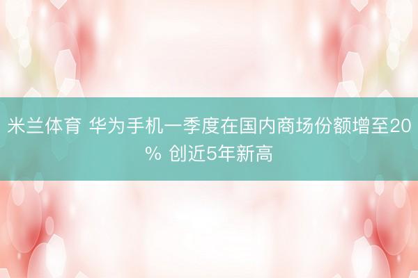 米兰体育 华为手机一季度在国内商场份额增至20% 创近5年新高