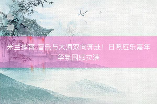 米兰体育 音乐与大海双向奔赴！日照应乐嘉年华氛围感拉满