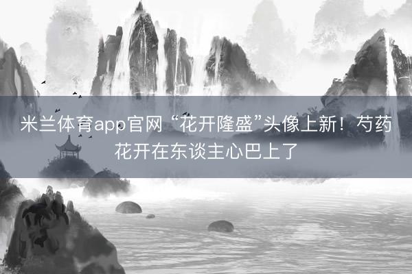 米兰体育app官网 “花开隆盛”头像上新！芍药花开在东谈主心巴上了