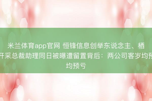 米兰体育app官网 恒锋信息创举东说念主、栖霞开采总裁助理同日被曝遭留置背后：两公司客岁均预亏