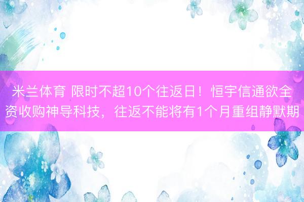 米兰体育 限时不超10个往返日！恒宇信通欲全资收购神导科技，往返不能将有1个月重组静默期