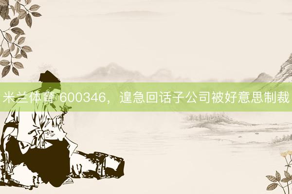米兰体育 600346，遑急回话子公司被好意思制裁