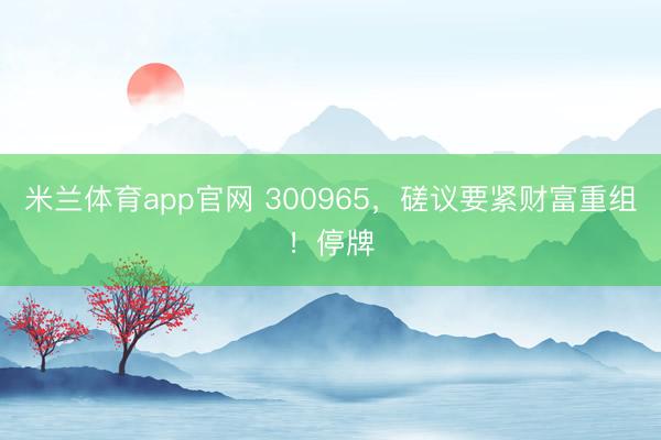 米兰体育app官网 300965，磋议要紧财富重组！停牌