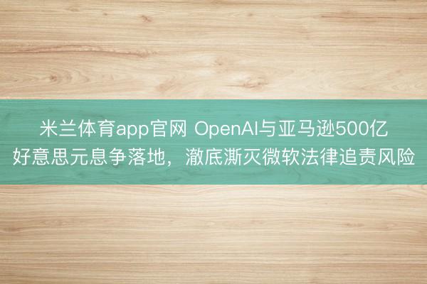 米兰体育app官网 OpenAI与亚马逊500亿好意思元息争落地，澈底澌灭微软法律追责风险