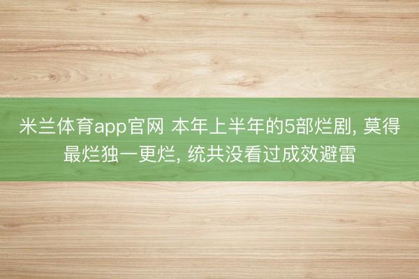 米兰体育app官网 本年上半年的5部烂剧， 莫得最烂独一更烂， 统共没看过成效避雷