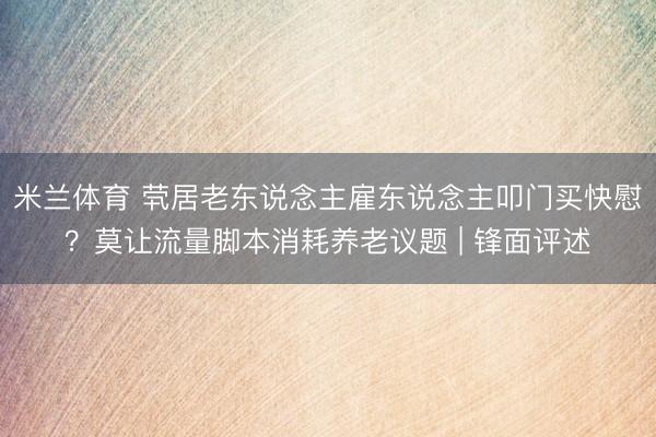 米兰体育 茕居老东说念主雇东说念主叩门买快慰？莫让流量脚本消耗养老议题 | 锋面评述