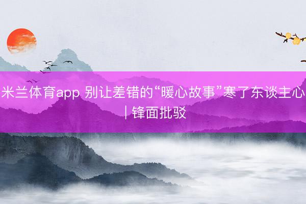 米兰体育app 别让差错的“暖心故事”寒了东谈主心 | 锋面批驳