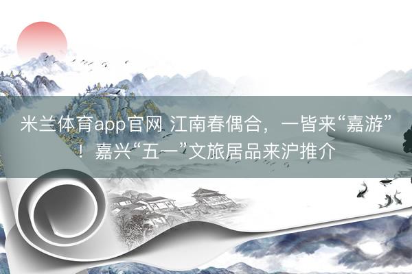 米兰体育app官网 江南春偶合，一皆来“嘉游”！嘉兴“五一”文旅居品来沪推介