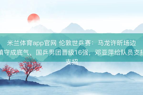 米兰体育app官网 伦敦世乒赛：马龙许昕场边镇守成底气，国乒男团晋级16强，邓亚萍给队员支招