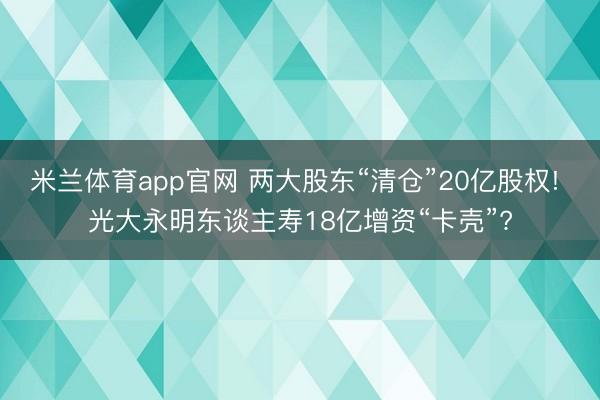 米兰体育app官网 两大股东“清仓”20亿股权! 光大永明东谈主寿18亿增资“卡壳”?