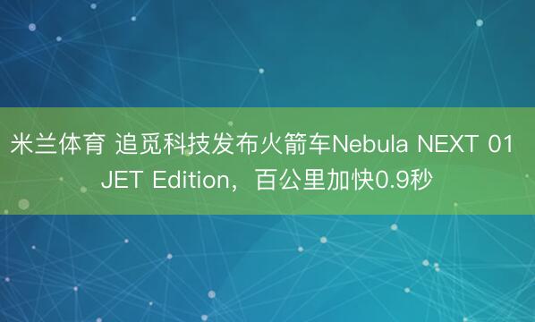 米兰体育 追觅科技发布火箭车Nebula NEXT 01 JET Edition，百公里加快0.9秒