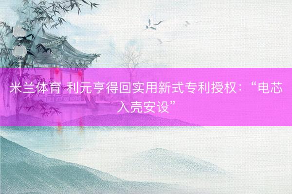 米兰体育 利元亨得回实用新式专利授权：“电芯入壳安设”