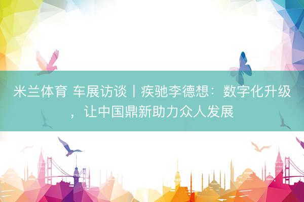 米兰体育 车展访谈丨疾驰李德想：数字化升级，让中国鼎新助力众人发展